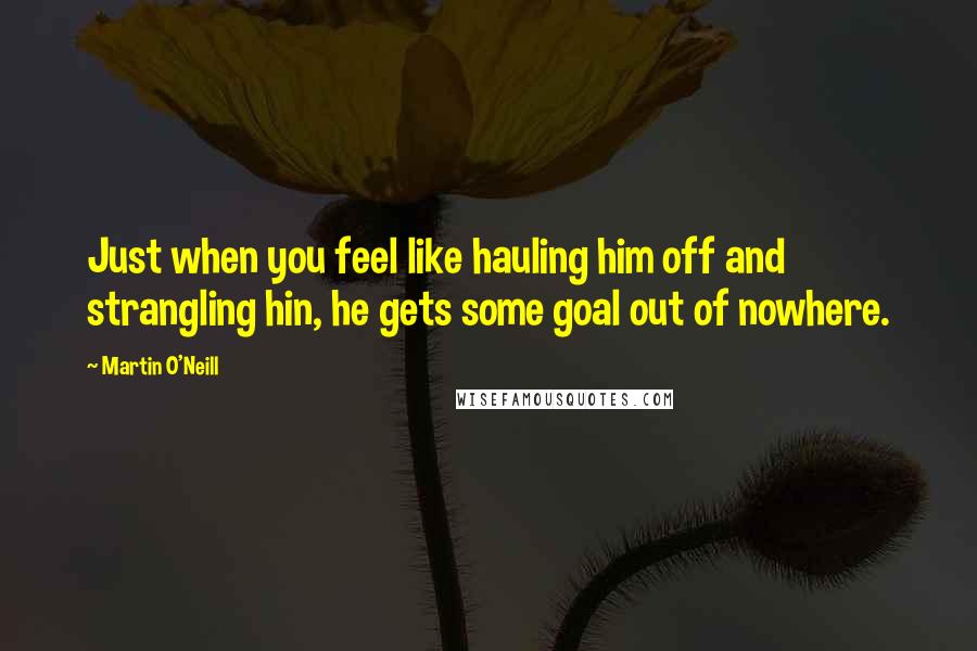 Martin O'Neill Quotes: Just when you feel like hauling him off and strangling hin, he gets some goal out of nowhere.