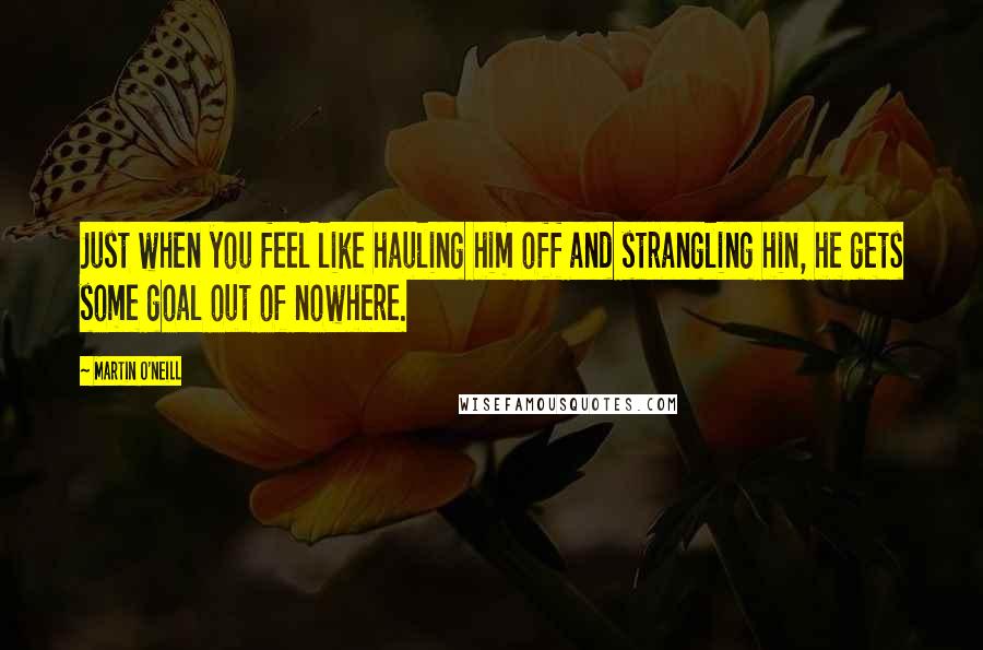 Martin O'Neill Quotes: Just when you feel like hauling him off and strangling hin, he gets some goal out of nowhere.