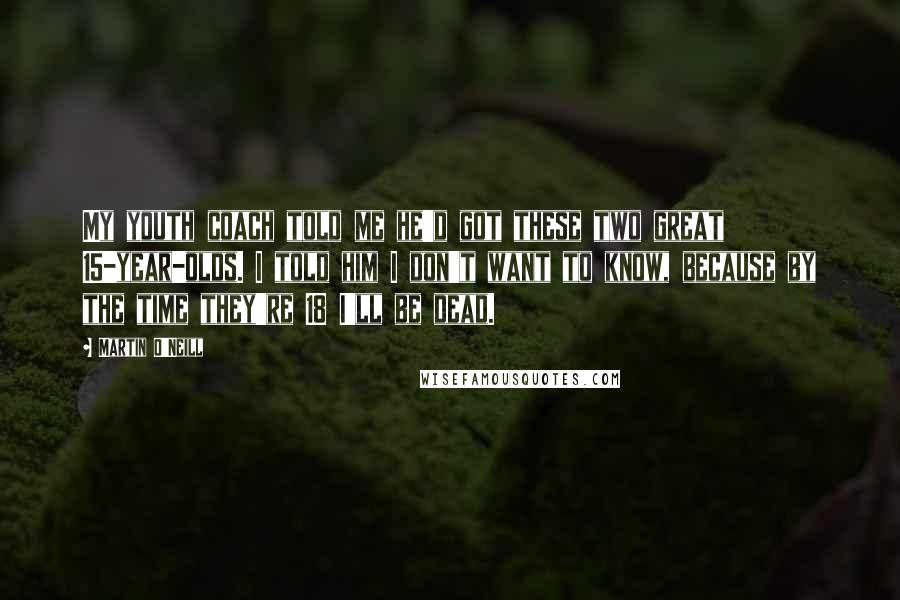 Martin O'Neill Quotes: My youth coach told me he'd got these two great 15-year-olds. I told him I don't want to know, because by the time they're 18 I'll be dead.