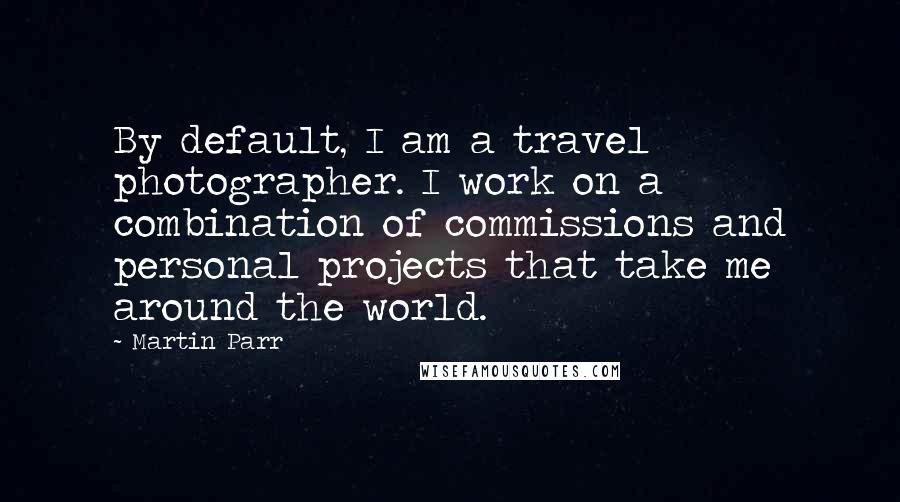 Martin Parr Quotes: By default, I am a travel photographer. I work on a combination of commissions and personal projects that take me around the world.