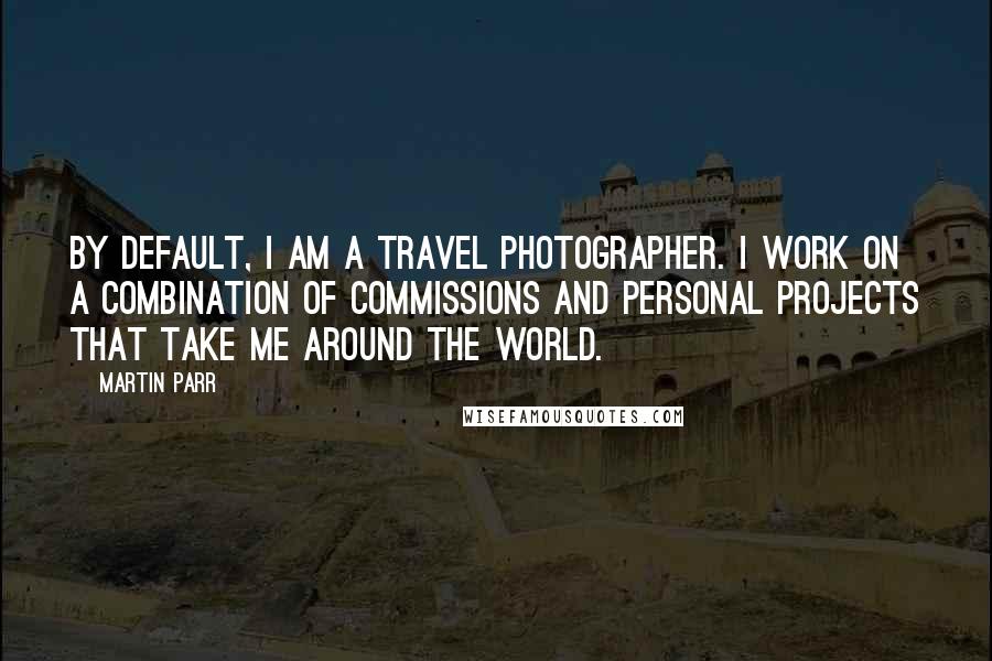 Martin Parr Quotes: By default, I am a travel photographer. I work on a combination of commissions and personal projects that take me around the world.