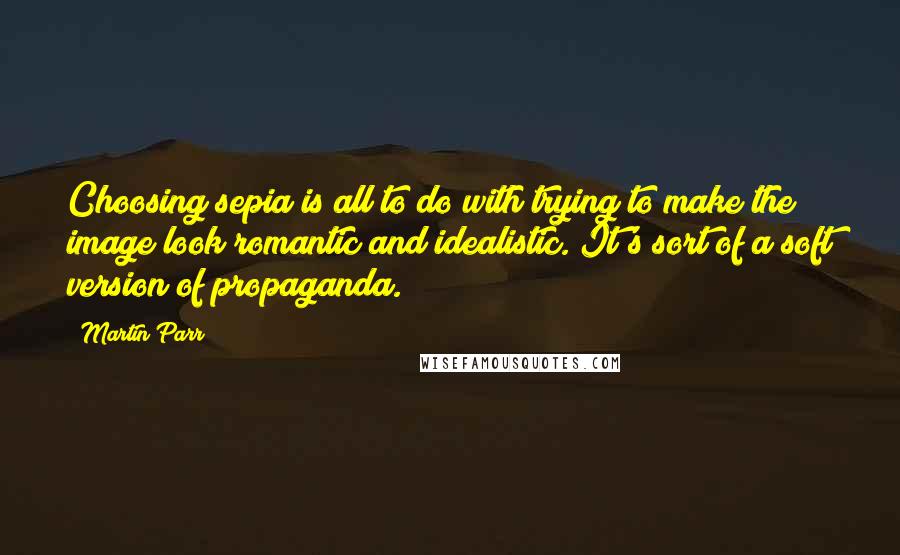 Martin Parr Quotes: Choosing sepia is all to do with trying to make the image look romantic and idealistic. It's sort of a soft version of propaganda.