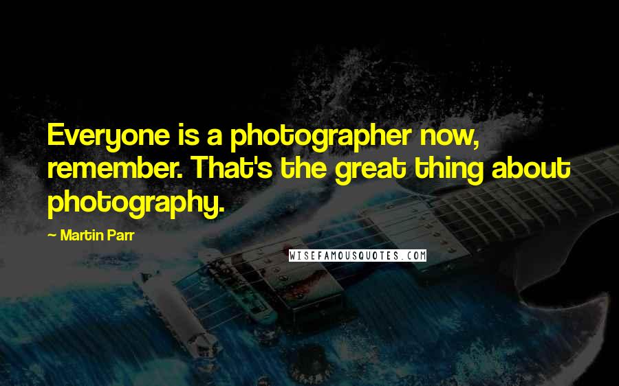 Martin Parr Quotes: Everyone is a photographer now, remember. That's the great thing about photography.