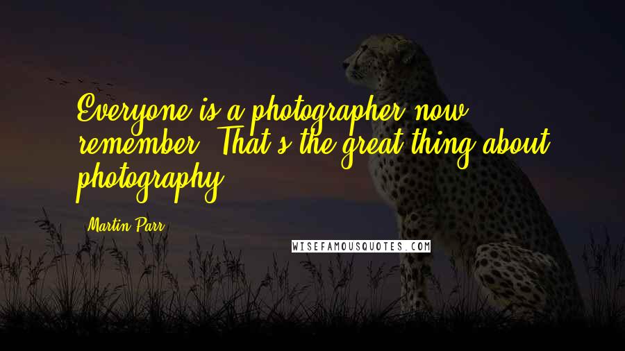 Martin Parr Quotes: Everyone is a photographer now, remember. That's the great thing about photography.