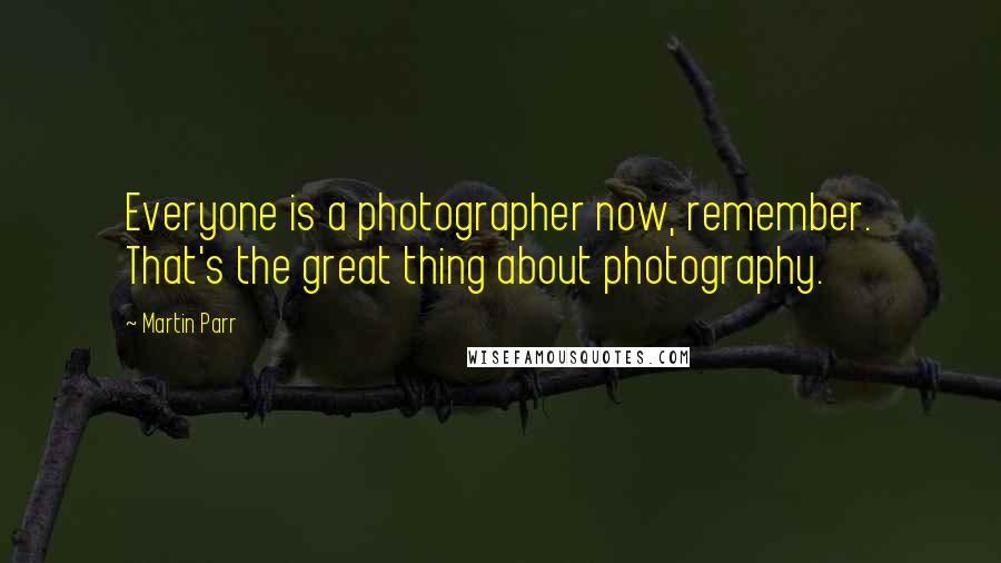 Martin Parr Quotes: Everyone is a photographer now, remember. That's the great thing about photography.