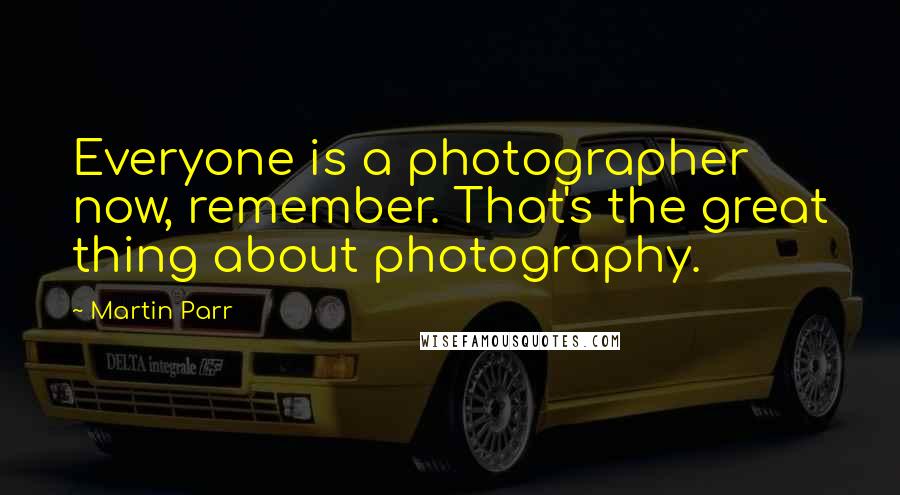 Martin Parr Quotes: Everyone is a photographer now, remember. That's the great thing about photography.