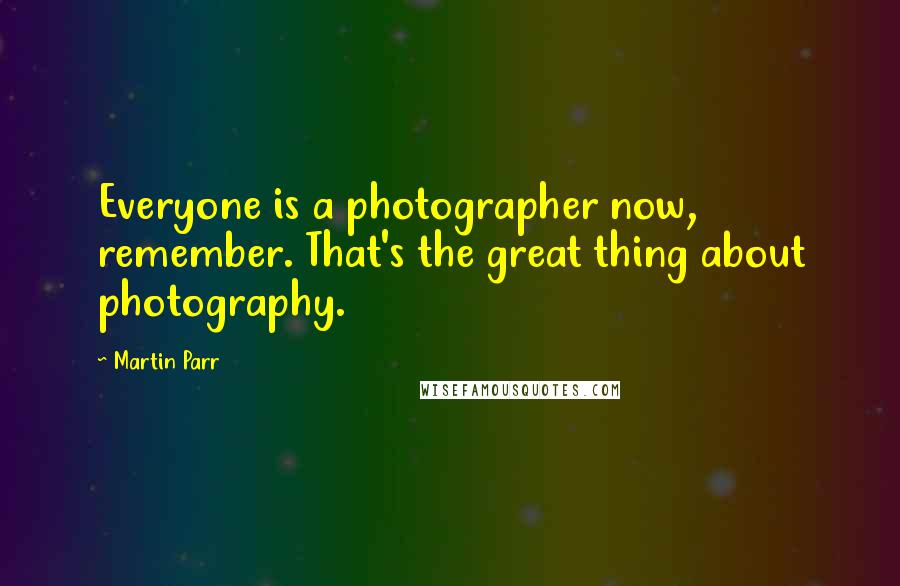 Martin Parr Quotes: Everyone is a photographer now, remember. That's the great thing about photography.