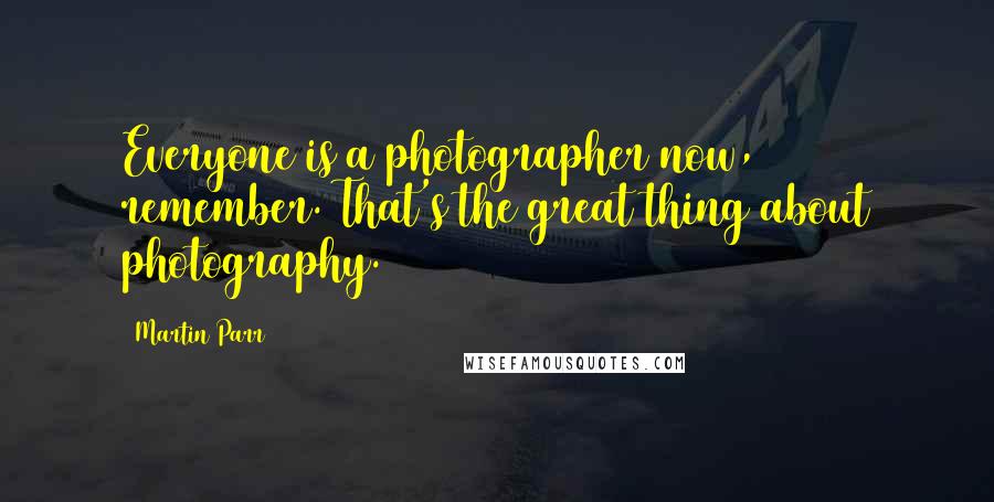 Martin Parr Quotes: Everyone is a photographer now, remember. That's the great thing about photography.