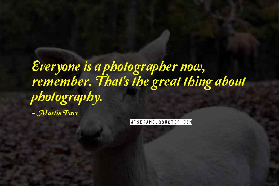 Martin Parr Quotes: Everyone is a photographer now, remember. That's the great thing about photography.
