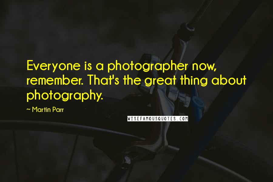 Martin Parr Quotes: Everyone is a photographer now, remember. That's the great thing about photography.