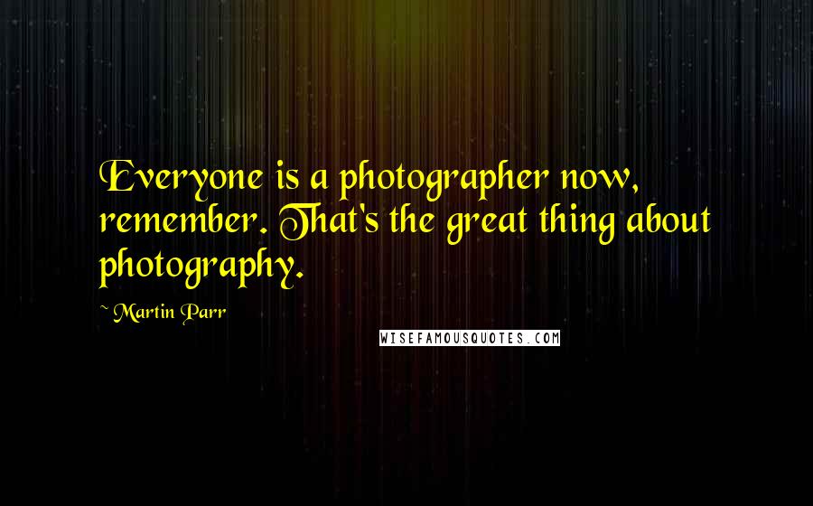 Martin Parr Quotes: Everyone is a photographer now, remember. That's the great thing about photography.