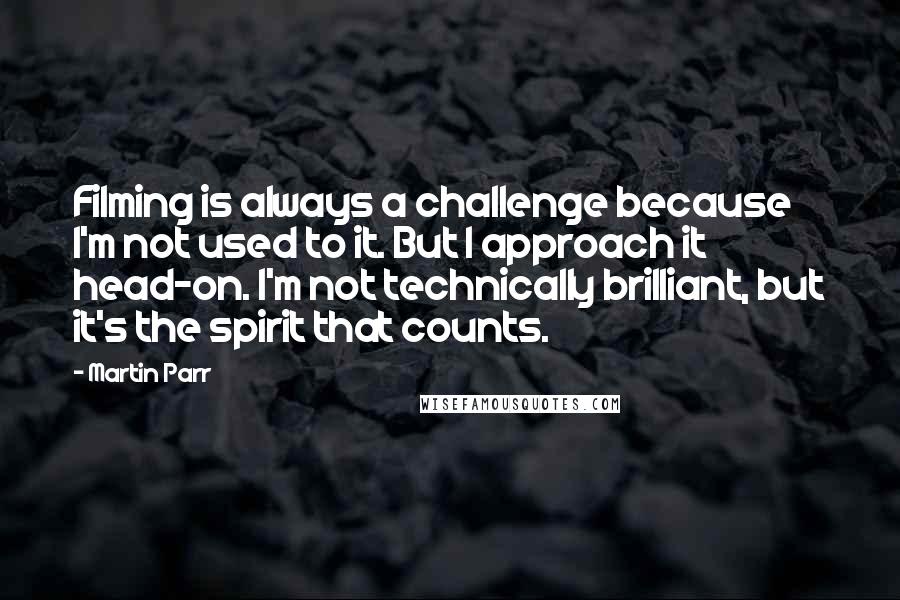 Martin Parr Quotes: Filming is always a challenge because I'm not used to it. But I approach it head-on. I'm not technically brilliant, but it's the spirit that counts.
