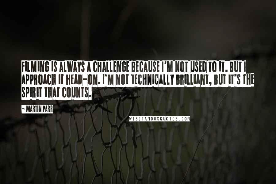 Martin Parr Quotes: Filming is always a challenge because I'm not used to it. But I approach it head-on. I'm not technically brilliant, but it's the spirit that counts.