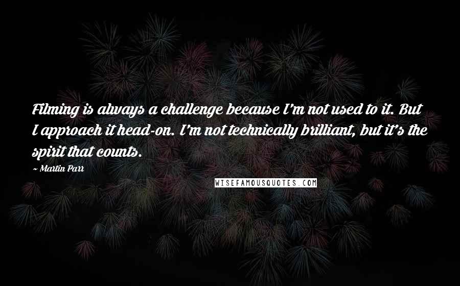 Martin Parr Quotes: Filming is always a challenge because I'm not used to it. But I approach it head-on. I'm not technically brilliant, but it's the spirit that counts.