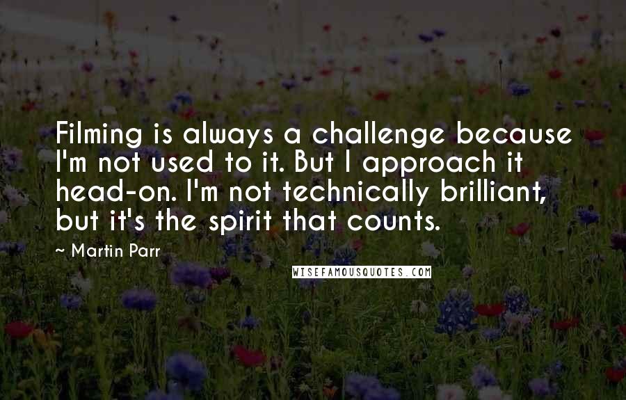 Martin Parr Quotes: Filming is always a challenge because I'm not used to it. But I approach it head-on. I'm not technically brilliant, but it's the spirit that counts.