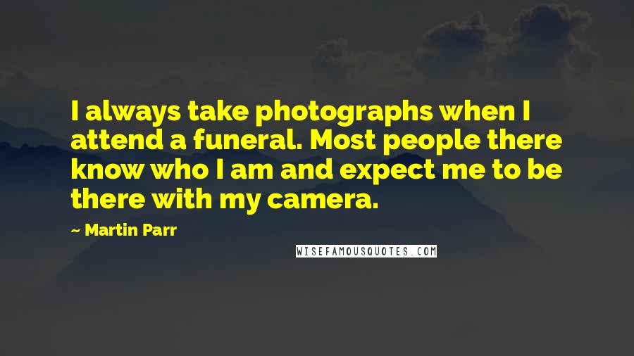 Martin Parr Quotes: I always take photographs when I attend a funeral. Most people there know who I am and expect me to be there with my camera.