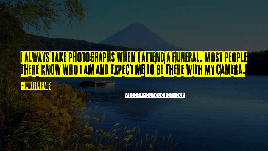 Martin Parr Quotes: I always take photographs when I attend a funeral. Most people there know who I am and expect me to be there with my camera.