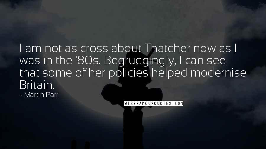 Martin Parr Quotes: I am not as cross about Thatcher now as I was in the '80s. Begrudgingly, I can see that some of her policies helped modernise Britain.