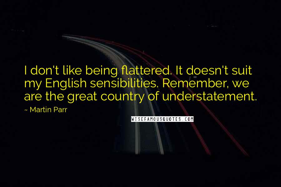 Martin Parr Quotes: I don't like being flattered. It doesn't suit my English sensibilities. Remember, we are the great country of understatement.