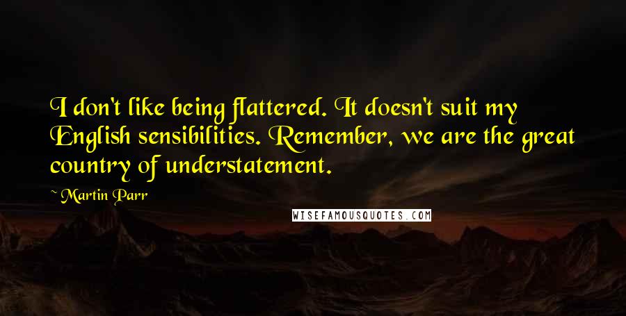 Martin Parr Quotes: I don't like being flattered. It doesn't suit my English sensibilities. Remember, we are the great country of understatement.