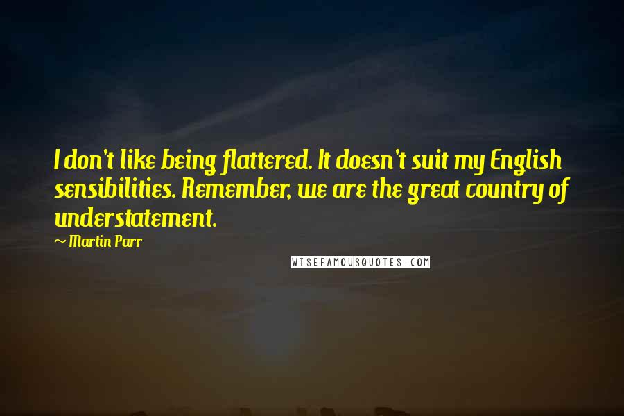 Martin Parr Quotes: I don't like being flattered. It doesn't suit my English sensibilities. Remember, we are the great country of understatement.