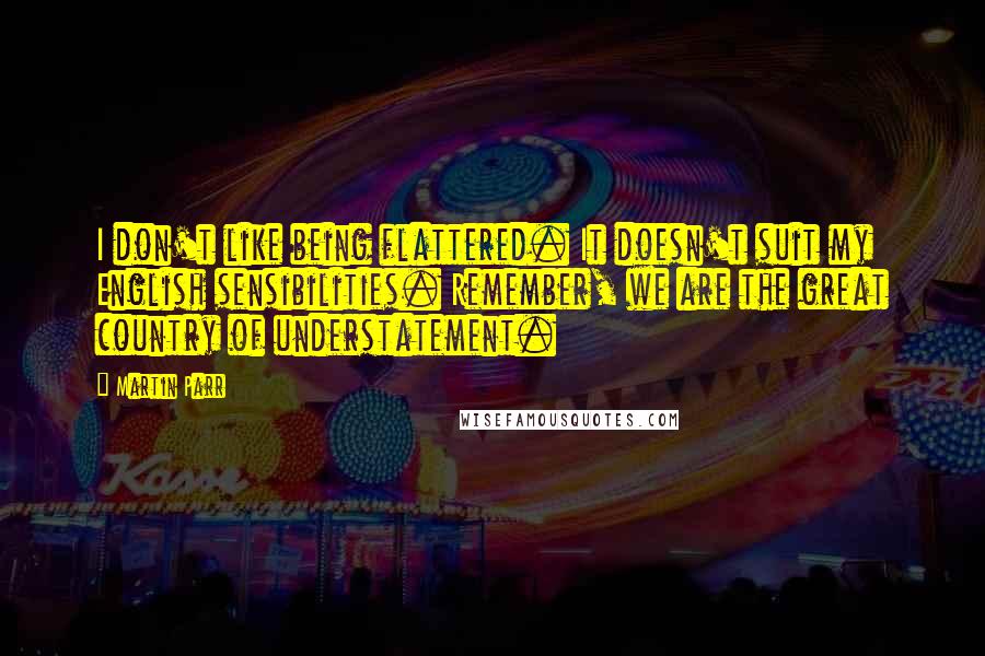 Martin Parr Quotes: I don't like being flattered. It doesn't suit my English sensibilities. Remember, we are the great country of understatement.