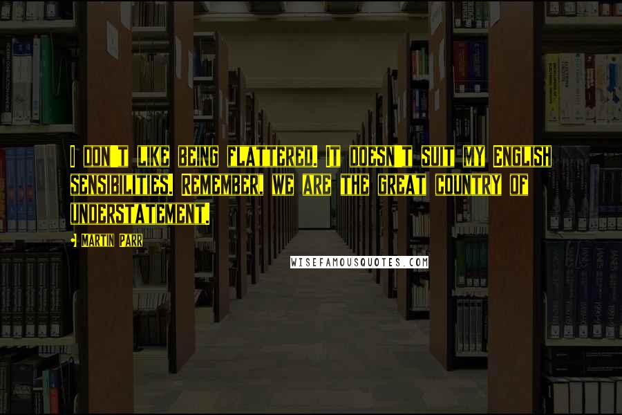 Martin Parr Quotes: I don't like being flattered. It doesn't suit my English sensibilities. Remember, we are the great country of understatement.
