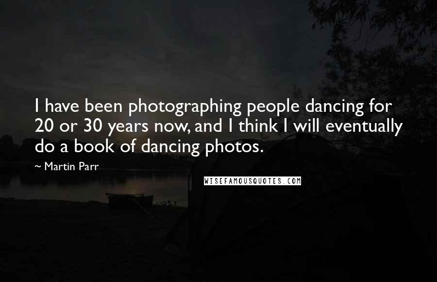 Martin Parr Quotes: I have been photographing people dancing for 20 or 30 years now, and I think I will eventually do a book of dancing photos.