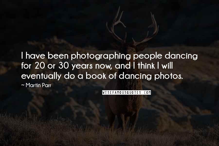 Martin Parr Quotes: I have been photographing people dancing for 20 or 30 years now, and I think I will eventually do a book of dancing photos.