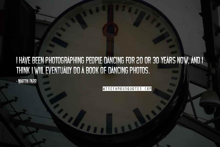 Martin Parr Quotes: I have been photographing people dancing for 20 or 30 years now, and I think I will eventually do a book of dancing photos.