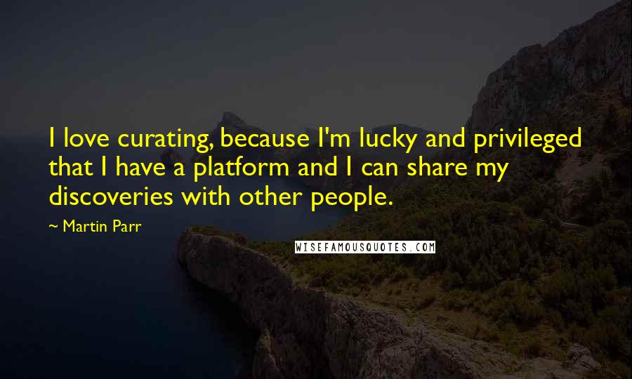 Martin Parr Quotes: I love curating, because I'm lucky and privileged that I have a platform and I can share my discoveries with other people.