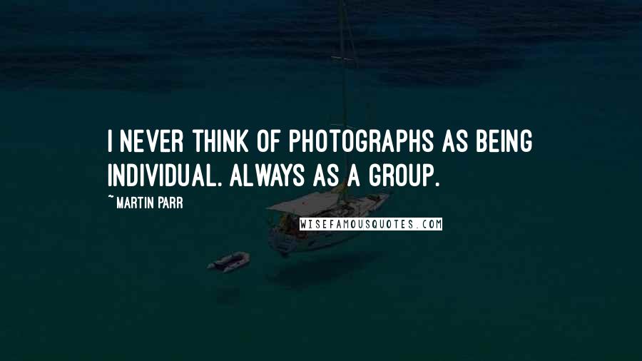 Martin Parr Quotes: I never think of photographs as being individual. Always as a group.