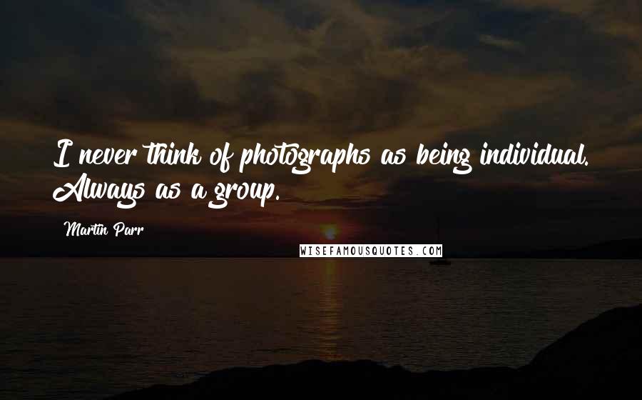 Martin Parr Quotes: I never think of photographs as being individual. Always as a group.