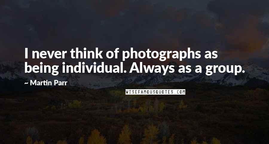 Martin Parr Quotes: I never think of photographs as being individual. Always as a group.