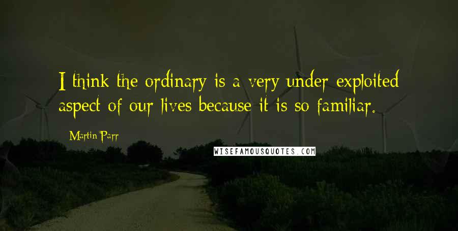 Martin Parr Quotes: I think the ordinary is a very under-exploited aspect of our lives because it is so familiar.