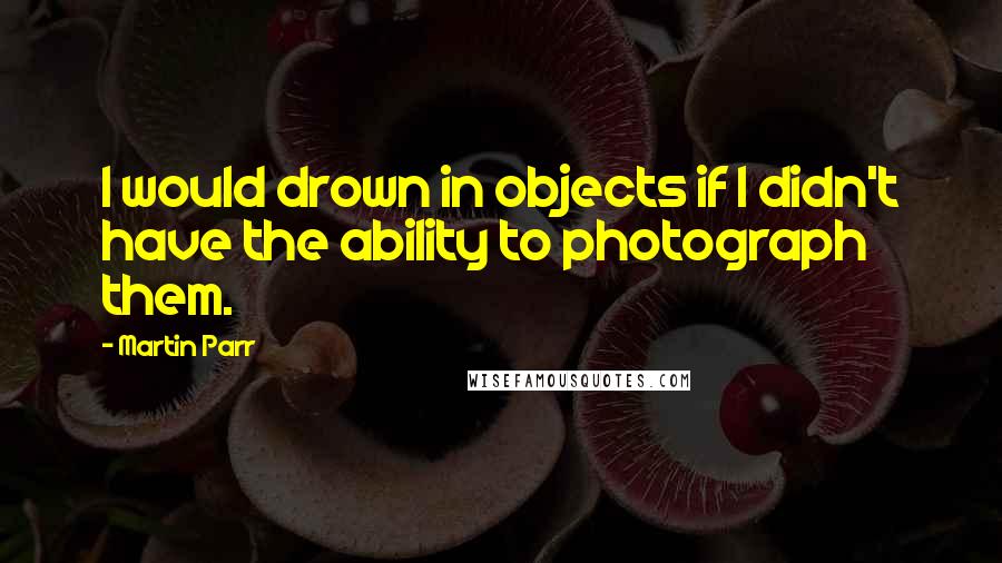 Martin Parr Quotes: I would drown in objects if I didn't have the ability to photograph them.