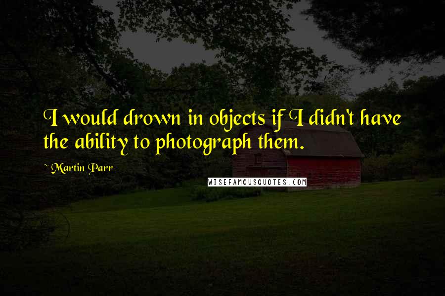 Martin Parr Quotes: I would drown in objects if I didn't have the ability to photograph them.