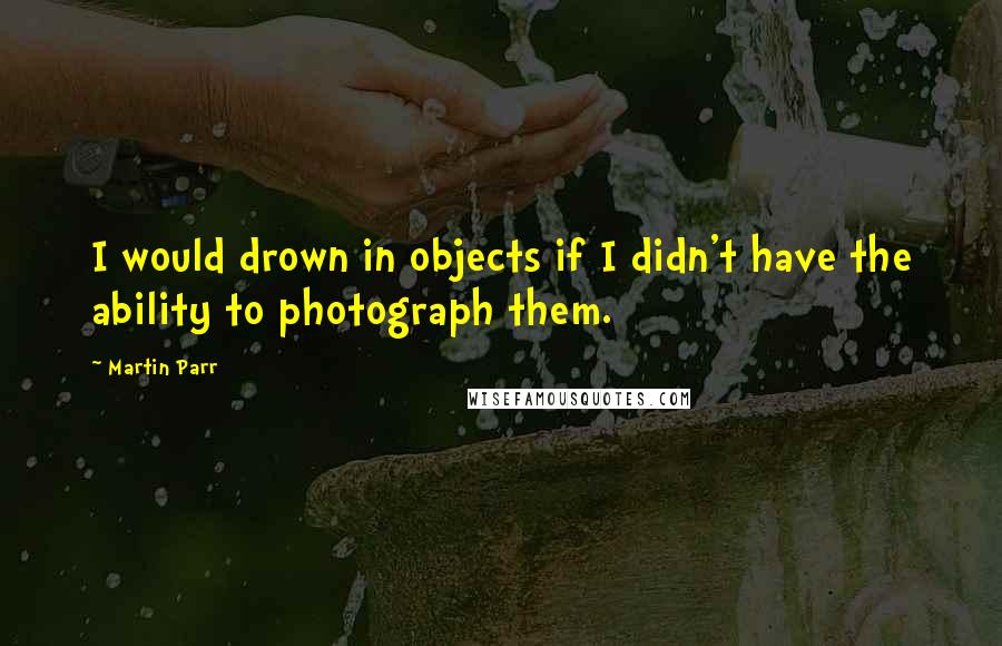 Martin Parr Quotes: I would drown in objects if I didn't have the ability to photograph them.