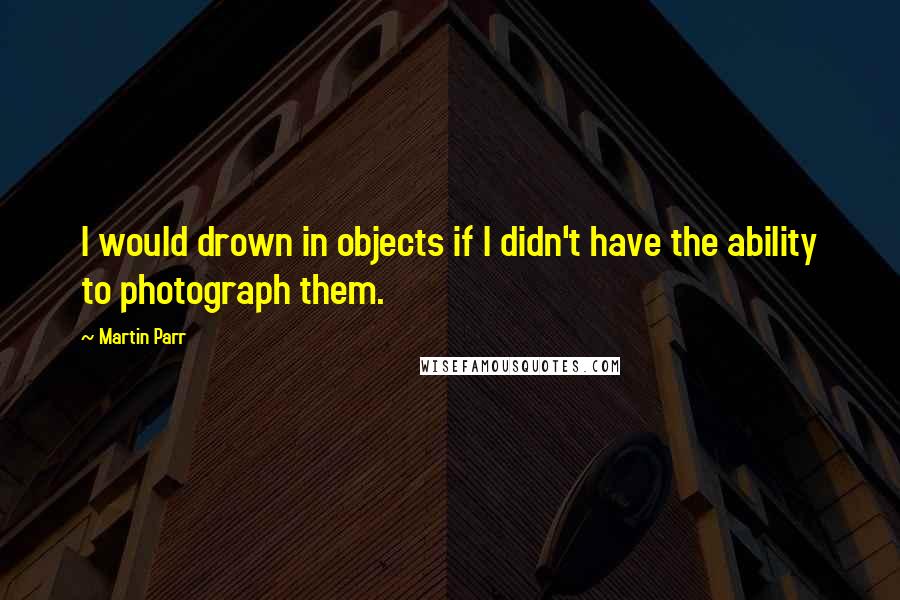 Martin Parr Quotes: I would drown in objects if I didn't have the ability to photograph them.