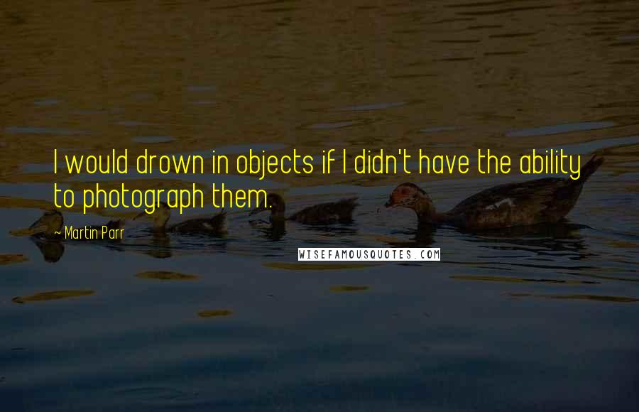 Martin Parr Quotes: I would drown in objects if I didn't have the ability to photograph them.