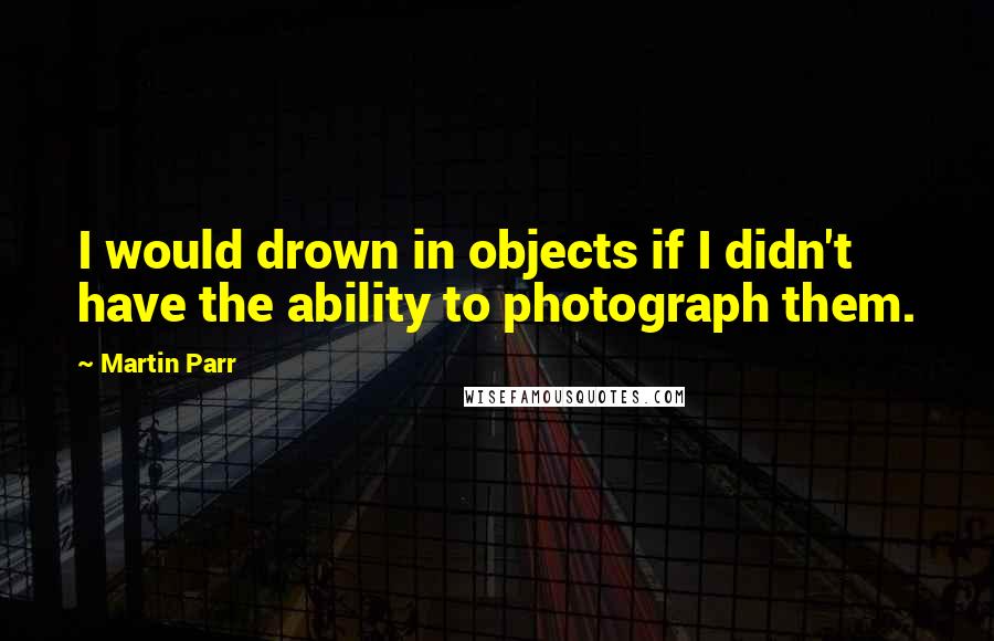 Martin Parr Quotes: I would drown in objects if I didn't have the ability to photograph them.