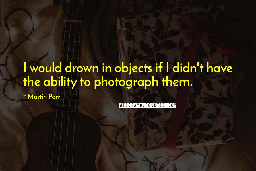 Martin Parr Quotes: I would drown in objects if I didn't have the ability to photograph them.