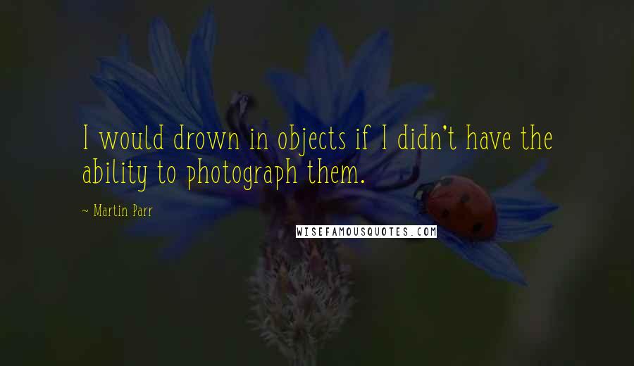 Martin Parr Quotes: I would drown in objects if I didn't have the ability to photograph them.