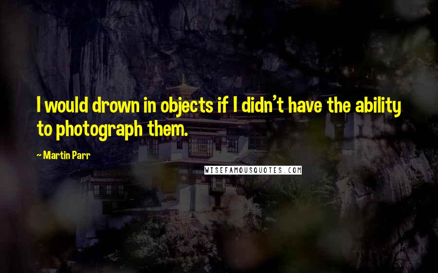 Martin Parr Quotes: I would drown in objects if I didn't have the ability to photograph them.