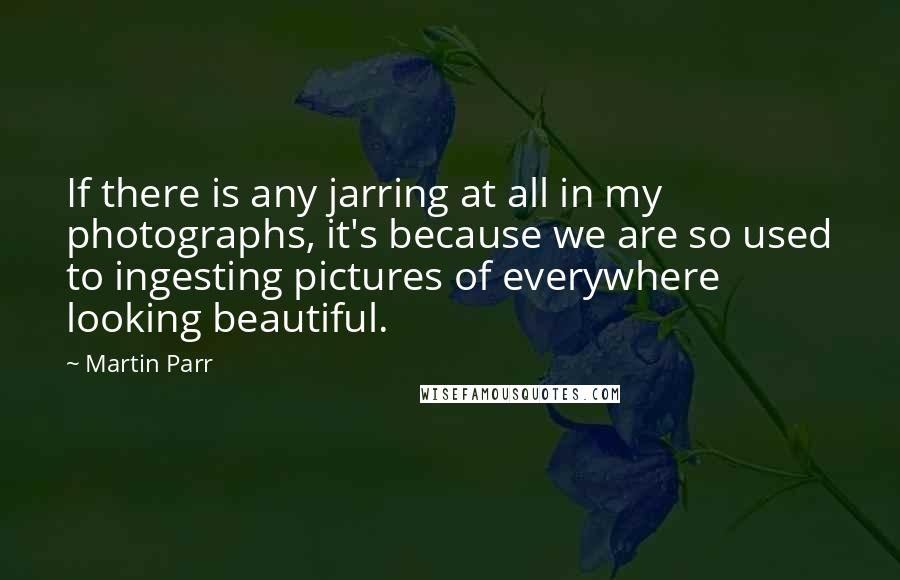 Martin Parr Quotes: If there is any jarring at all in my photographs, it's because we are so used to ingesting pictures of everywhere looking beautiful.