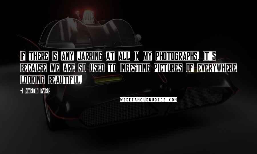 Martin Parr Quotes: If there is any jarring at all in my photographs, it's because we are so used to ingesting pictures of everywhere looking beautiful.