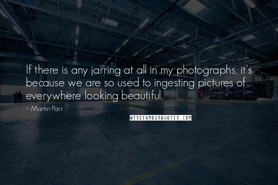 Martin Parr Quotes: If there is any jarring at all in my photographs, it's because we are so used to ingesting pictures of everywhere looking beautiful.
