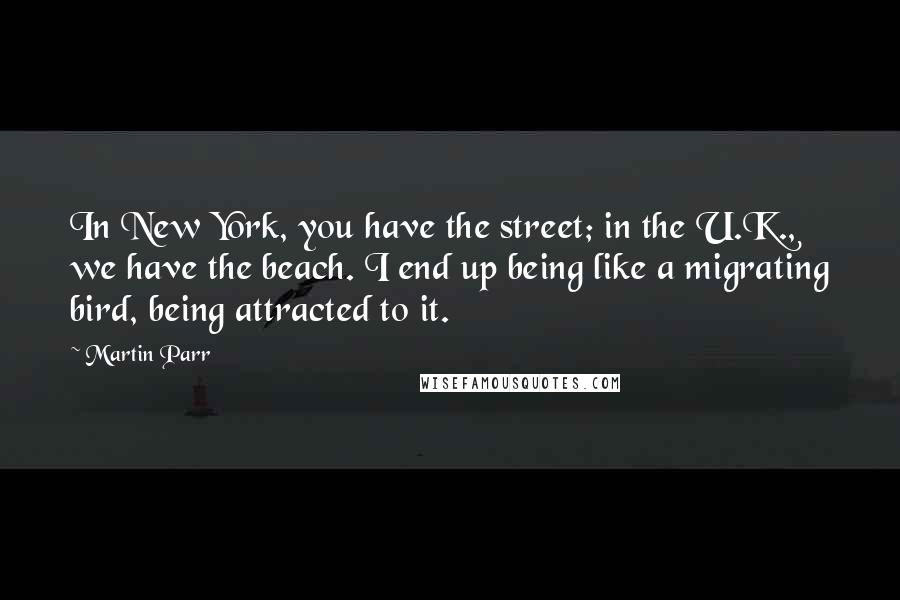 Martin Parr Quotes: In New York, you have the street; in the U.K., we have the beach. I end up being like a migrating bird, being attracted to it.