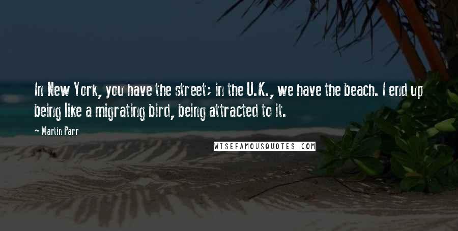 Martin Parr Quotes: In New York, you have the street; in the U.K., we have the beach. I end up being like a migrating bird, being attracted to it.