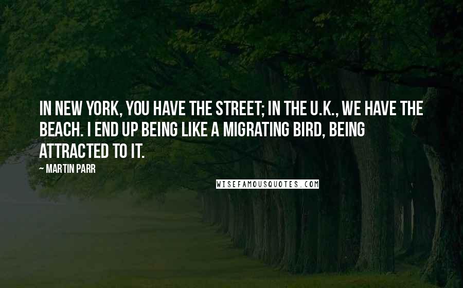 Martin Parr Quotes: In New York, you have the street; in the U.K., we have the beach. I end up being like a migrating bird, being attracted to it.